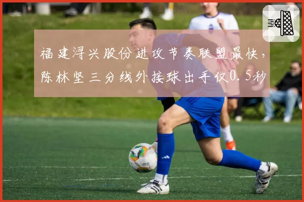 福建浔兴股份进攻节奏联盟最快，陈林坚三分线外接球出手仅0.5秒