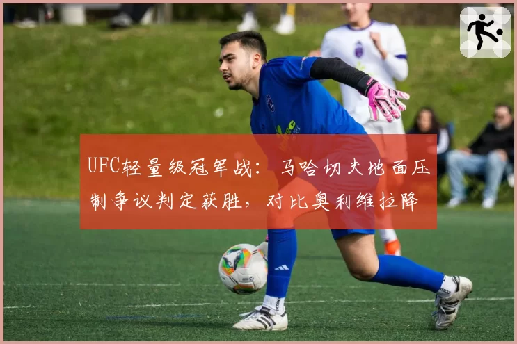 UFC轻量级冠军战：马哈切夫地面压制争议判定获胜，对比奥利维拉降服尝试被提前终止