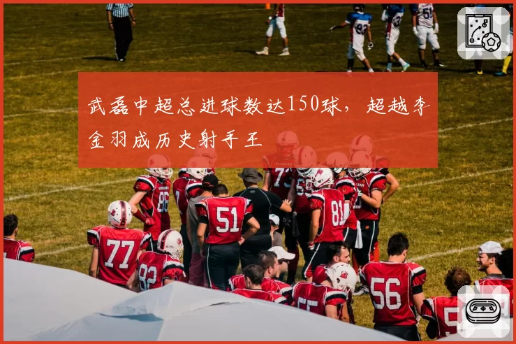 武磊中超总进球数达150球,超越李金羽成历史射手王