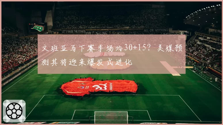 文班亚马下赛季场均30+15？美媒预测其将迎来爆发式进化