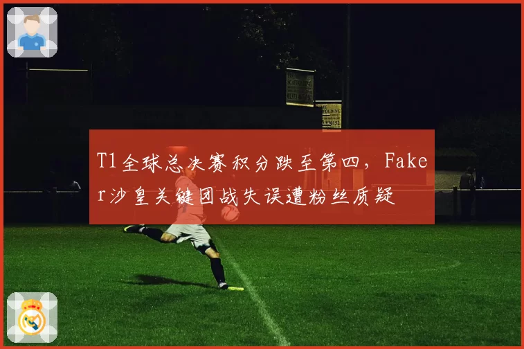 T1全球总决赛积分跌至第四，Faker沙皇关键团战失误遭粉丝质疑
