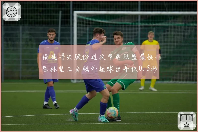 福建浔兴股份进攻节奏联盟最快，陈林坚三分线外接球出手仅0.5秒