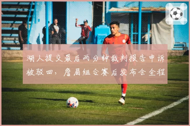 湖人提交最后两分钟裁判报告申诉被驳回，詹眉组合赛后发布会全程黑脸拒绝发言