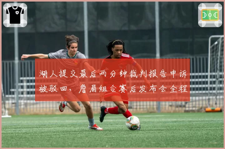 湖人提交最后两分钟裁判报告申诉被驳回，詹眉组合赛后发布会全程黑脸拒绝发言