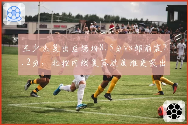 王少杰复出后场均8.5分vs邹雨宸7.2分，北控内线复苏进度谁更突出？