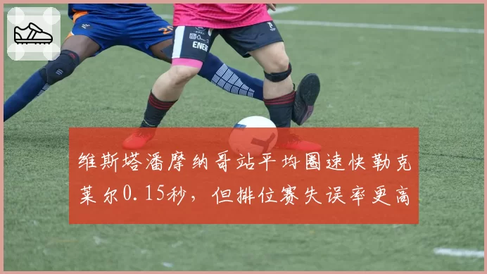 维斯塔潘摩纳哥站平均圈速快勒克莱尔0.15秒，但排位赛失误率更高