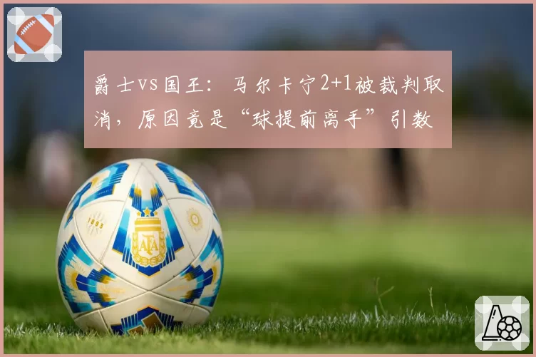 爵士vs国王：马尔卡宁2+1被裁判取消，原因竟是“球提前离手”引数学争议