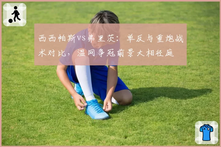 西西帕斯vs弗里茨：单反与重炮战术对比，温网争冠前景大相径庭