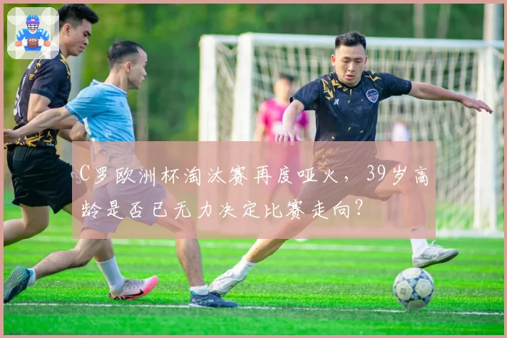C罗欧洲杯淘汰赛再度哑火，39岁高龄是否已无力决定比赛走向？