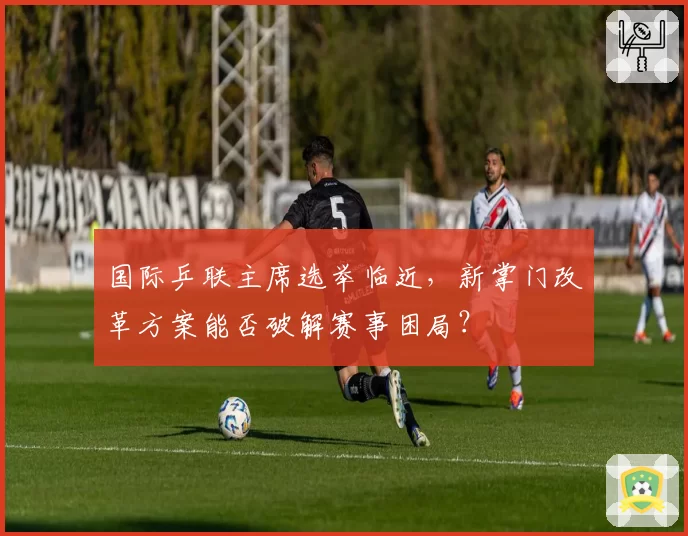国际乒联主席选举临近，新掌门改革方案能否破解赛事困局？