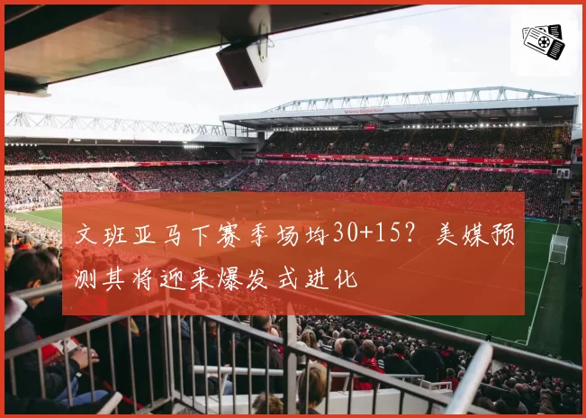 文班亚马下赛季场均30+15？美媒预测其将迎来爆发式进化