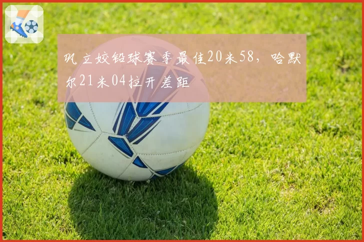 巩立姣铅球赛季最佳20米58,哈默尔21米04拉开差距