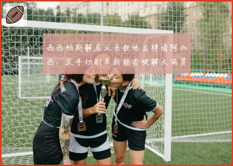 西西帕斯解雇父亲教练后聘请阿加西，反手切削革新能否破解大满贯决赛魔咒