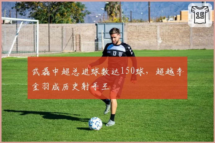 武磊中超总进球数达150球,超越李金羽成历史射手王