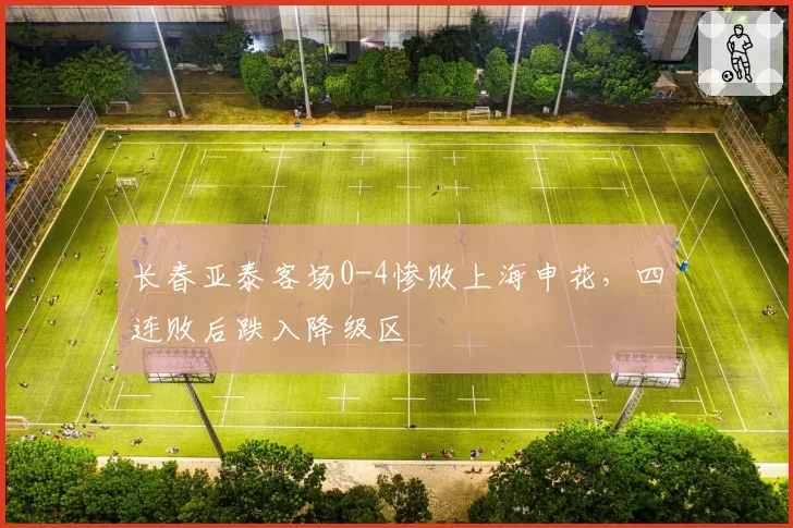 长春亚泰客场0-4惨败上海申花，四连败后跌入降级区