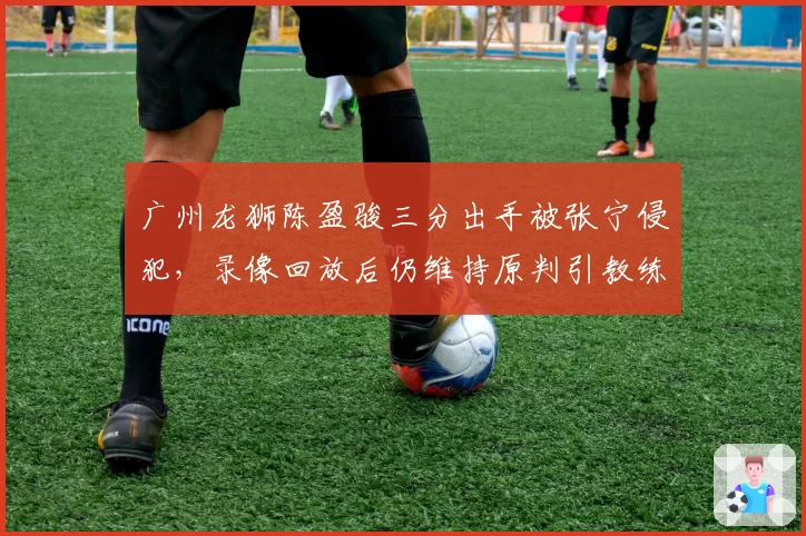 广州龙狮陈盈骏三分出手被张宁侵犯，录像回放后仍维持原判引教练组不满