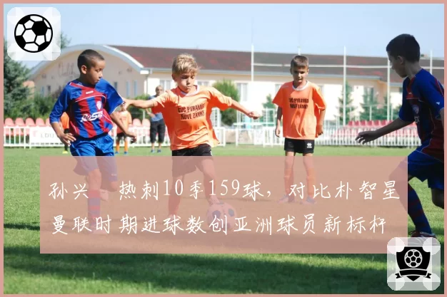 孙兴慜热刺10季159球，对比朴智星曼联时期进球数创亚洲球员新标杆