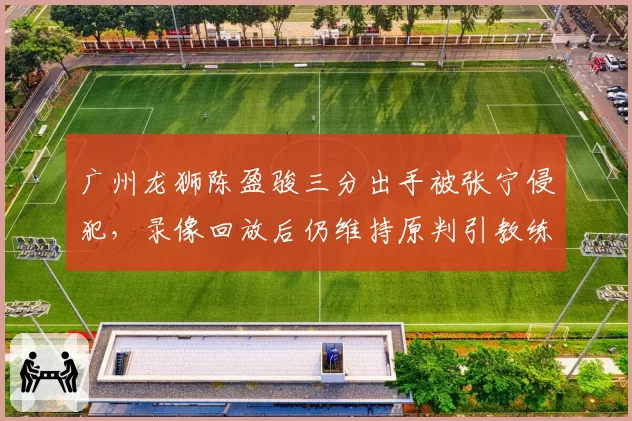 广州龙狮陈盈骏三分出手被张宁侵犯,录像回放后仍维持原判引教练组不满
