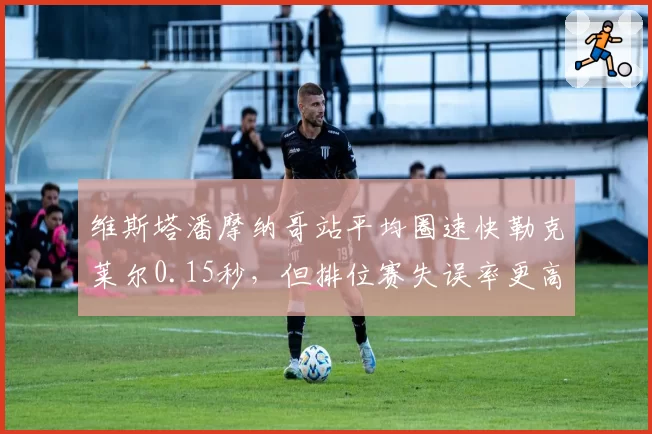 维斯塔潘摩纳哥站平均圈速快勒克莱尔0.15秒，但排位赛失误率更高