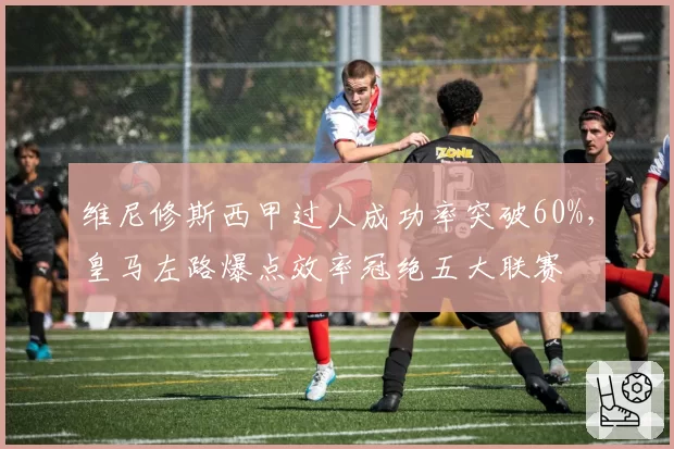 维尼修斯西甲过人成功率突破60%，皇马左路爆点效率冠绝五大联赛