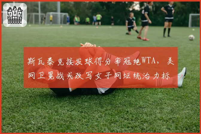 斯瓦泰克接发球得分率冠绝WTA,美网卫冕战或改写女子网坛统治力标准
