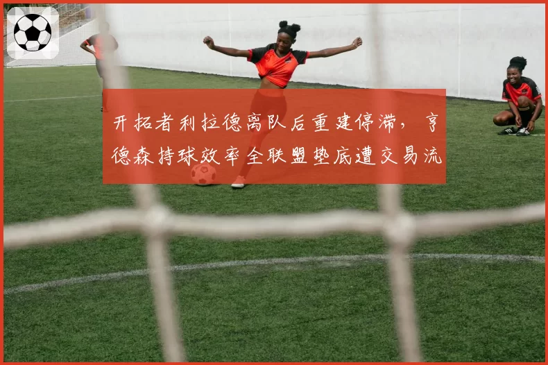 开拓者利拉德离队后重建停滞，亨德森持球效率全联盟垫底遭交易流言
