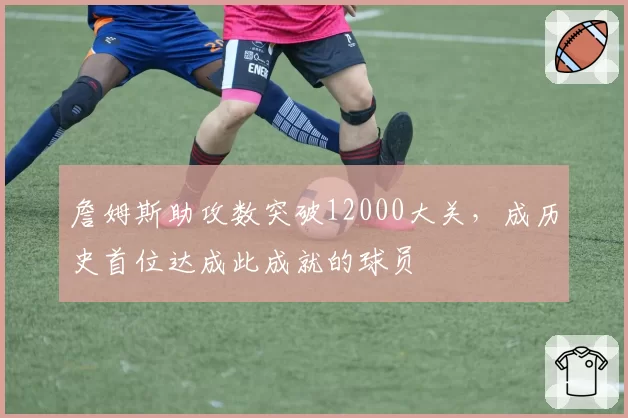 詹姆斯助攻数突破12000大关，成历史首位达成此成就的球员