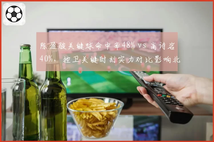 陈盈骏关键球命中率48% vs 高诗岩40%，控卫关键时刻实力对比影响北京两队引援走向