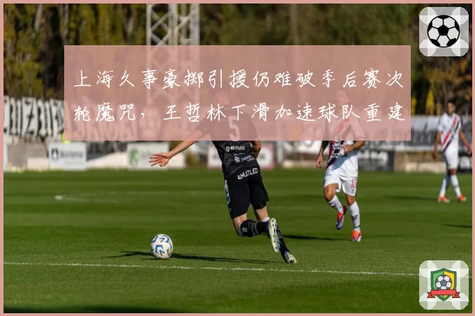 上海久事豪掷引援仍难破季后赛次轮魔咒，王哲林下滑加速球队重建窗口被迫提前
