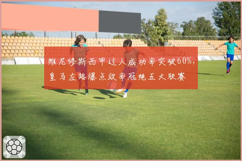 维尼修斯西甲过人成功率突破60%，皇马左路爆点效率冠绝五大联赛