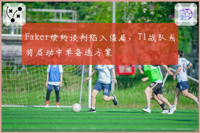 Faker续约谈判陷入僵局，T1战队或将启动中单备选方案