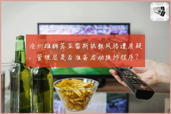 沧州雄狮苏亚雷斯执教风格遭质疑，管理层是否准备启动换帅程序？