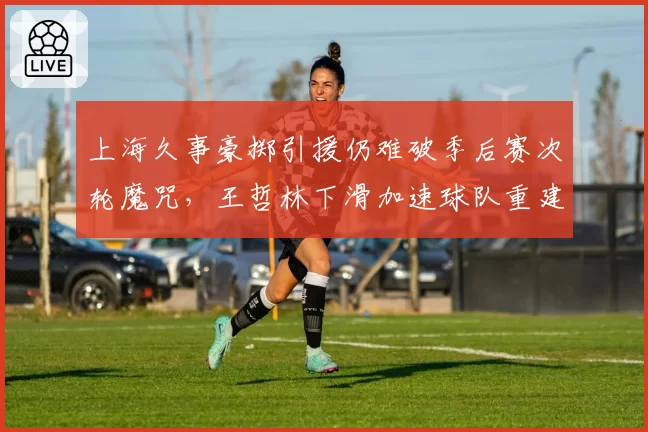 上海久事豪掷引援仍难破季后赛次轮魔咒，王哲林下滑加速球队重建窗口被迫提前