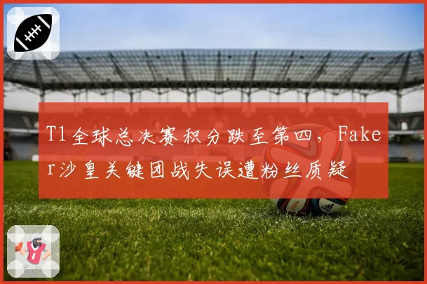 T1全球总决赛积分跌至第四，Faker沙皇关键团战失误遭粉丝质疑