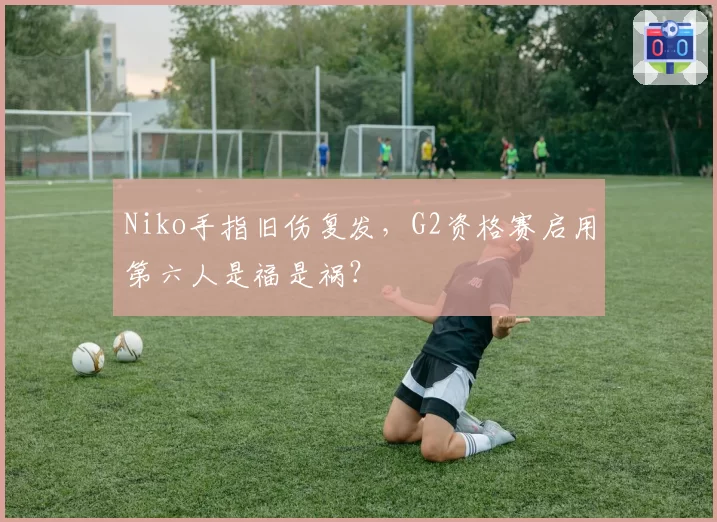 Niko手指旧伤复发，G2资格赛启用第六人是福是祸？