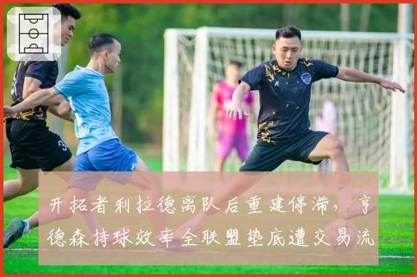 开拓者利拉德离队后重建停滞，亨德森持球效率全联盟垫底遭交易流言