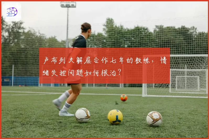 卢布列夫解雇合作七年的教练，情绪失控问题如何根治？