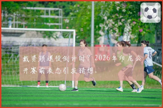 戴资颖退役倒计时？2026年印尼公开赛前表态引发猜想。