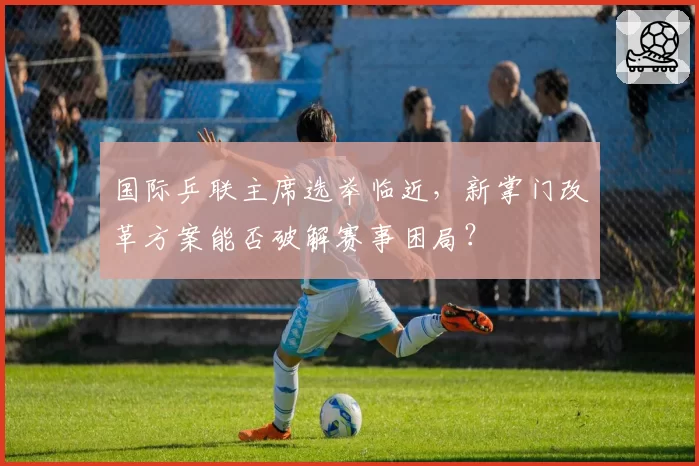 国际乒联主席选举临近，新掌门改革方案能否破解赛事困局？