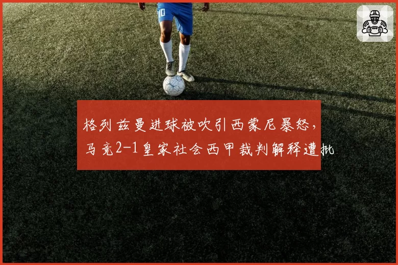格列兹曼进球被吹引西蒙尼暴怒，马竞2-1皇家社会西甲裁判解释遭批