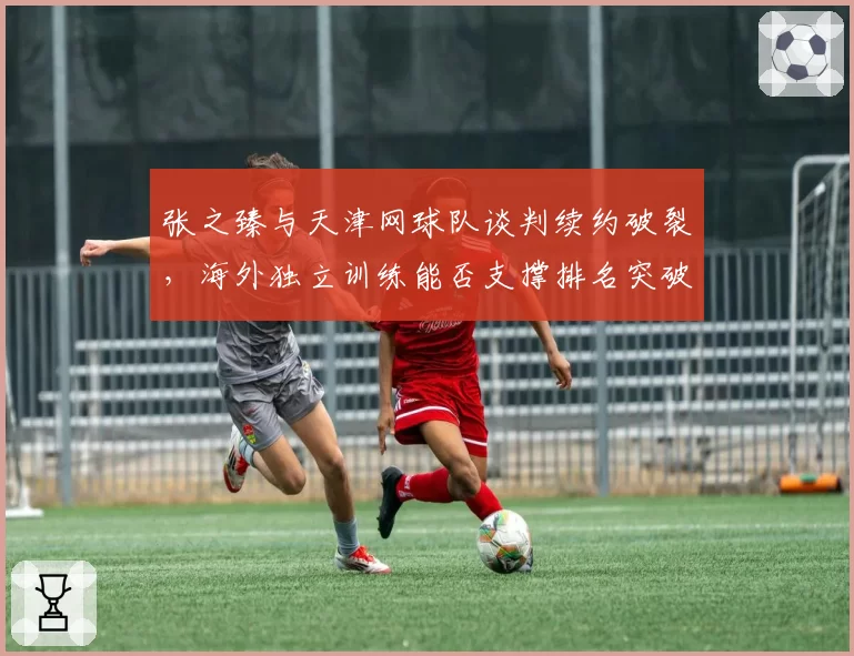 张之臻与天津网球队谈判续约破裂，海外独立训练能否支撑排名突破前30？